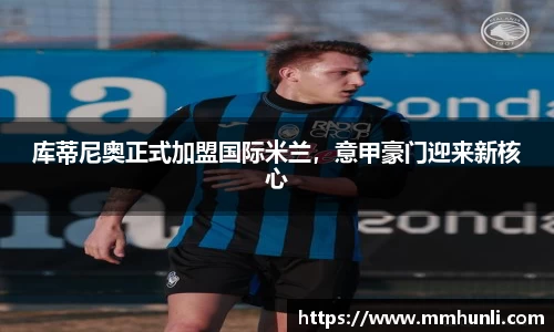 库蒂尼奥正式加盟国际米兰，意甲豪门迎来新核心